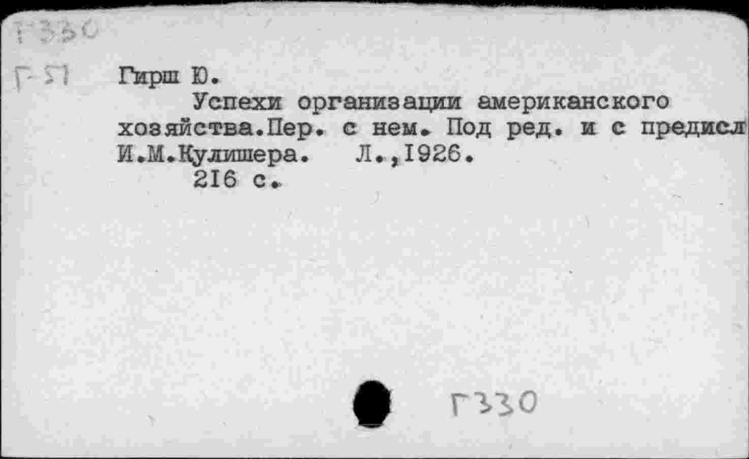 ﻿Гирш Ю.
Успехи организации американского хозяйства.Пер. с нем. Под ред. и с предисл И.М.1флишера. Л.,1926.
216 с.